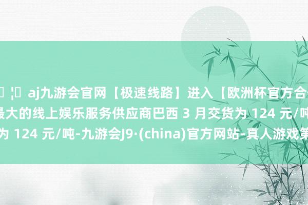 🦄aj九游会官网【极速线路】进入【欧洲杯官方合作网站】华人市场最大的线上娱乐服务供应商巴西 3 月交货为 124 元/吨-九游会J9·(china)官方网站-真人游戏第一品牌