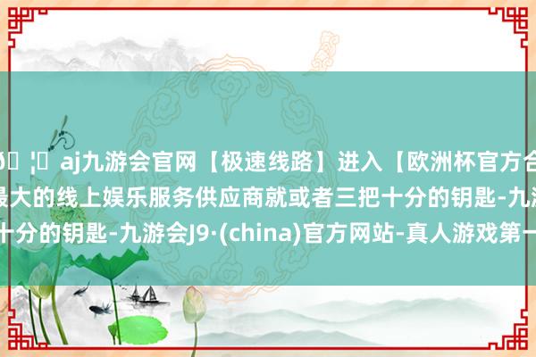 🦄aj九游会官网【极速线路】进入【欧洲杯官方合作网站】华人市场最大的线上娱乐服务供应商就或者三把十分的钥匙-九游会J9·(china)官方网站-真人游戏第一品牌