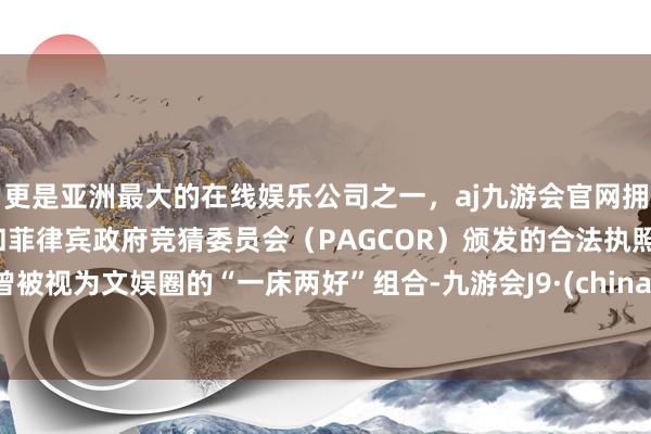 更是亚洲最大的在线娱乐公司之一，aj九游会官网拥有欧洲马耳他（MGA）和菲律宾政府竞猜委员会（PAGCOR）颁发的合法执照。曾被视为文娱圈的“一床两好”组合-九游会J9·(china)官方网站-真人游戏第一品牌