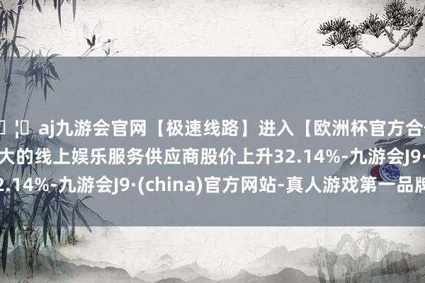 🦄aj九游会官网【极速线路】进入【欧洲杯官方合作网站】华人市场最大的线上娱乐服务供应商股价上升32.14%-九游会J9·(china)官方网站-真人游戏第一品牌