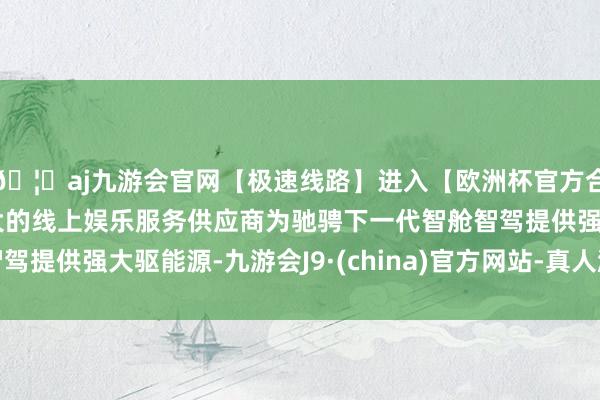 🦄aj九游会官网【极速线路】进入【欧洲杯官方合作网站】华人市场最大的线上娱乐服务供应商为驰骋下一代智舱智驾提供强大驱能源-九游会J9·(china)官方网站-真人游戏第一品牌