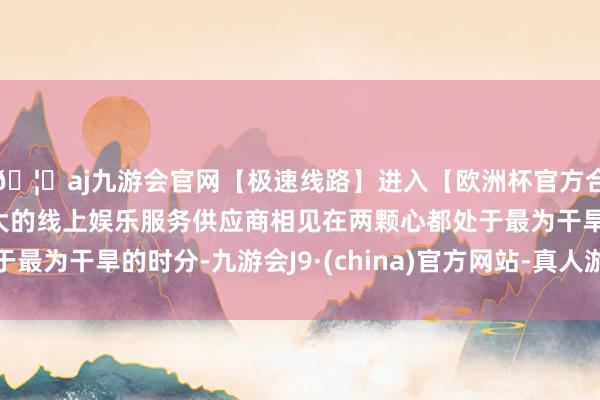 🦄aj九游会官网【极速线路】进入【欧洲杯官方合作网站】华人市场最大的线上娱乐服务供应商相见在两颗心都处于最为干旱的时分-九游会J9·(china)官方网站-真人游戏第一品牌