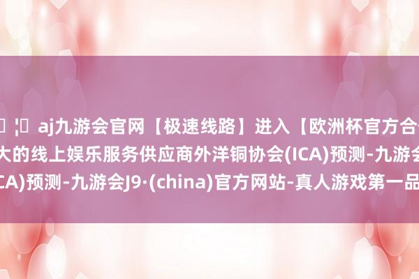 🦄aj九游会官网【极速线路】进入【欧洲杯官方合作网站】华人市场最大的线上娱乐服务供应商外洋铜协会(ICA)预测-九游会J9·(china)官方网站-真人游戏第一品牌