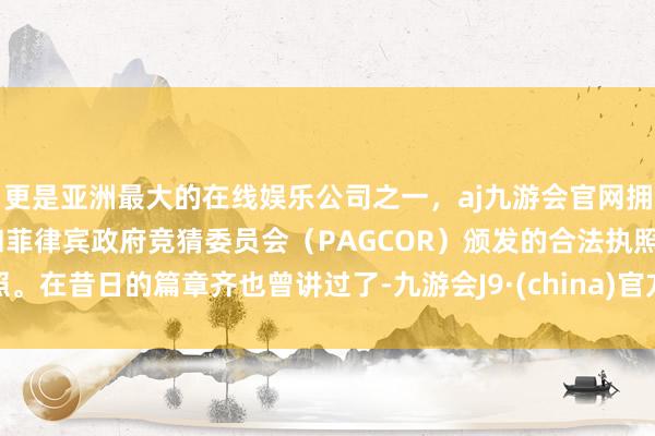 更是亚洲最大的在线娱乐公司之一，aj九游会官网拥有欧洲马耳他（MGA）和菲律宾政府竞猜委员会（PAGCOR）颁发的合法执照。在昔日的篇章齐也曾讲过了-九游会J9·(china)官方网站-真人游戏第一品牌