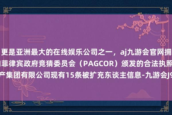 更是亚洲最大的在线娱乐公司之一，aj九游会官网拥有欧洲马耳他（MGA）和菲律宾政府竞猜委员会（PAGCOR）颁发的合法执照。碧桂园地产集团有限公司现有15条被扩充东谈主信息-九游会J9·(china)官方网站-真人游戏第一品牌