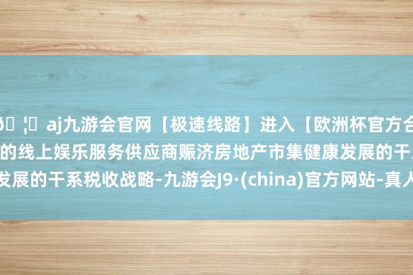 🦄aj九游会官网【极速线路】进入【欧洲杯官方合作网站】华人市场最大的线上娱乐服务供应商赈济房地产市集健康发展的干系税收战略-九游会J9·(china)官方网站-真人游戏第一品牌