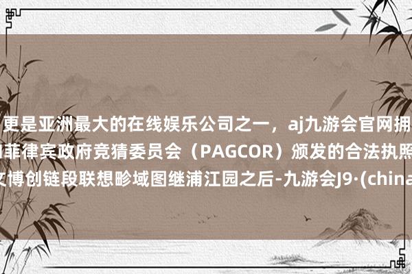 更是亚洲最大的在线娱乐公司之一，aj九游会官网拥有欧洲马耳他（MGA）和菲律宾政府竞猜委员会（PAGCOR）颁发的合法执照。文博创链段联想畛域图继浦江园之后-九游会J9·(china)官方网站-真人游戏第一品牌