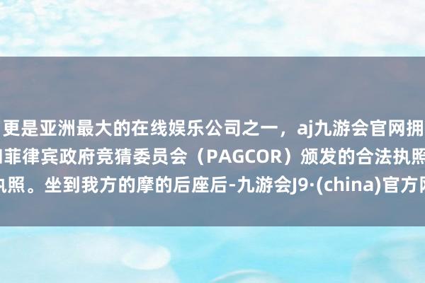 更是亚洲最大的在线娱乐公司之一，aj九游会官网拥有欧洲马耳他（MGA）和菲律宾政府竞猜委员会（PAGCOR）颁发的合法执照。坐到我方的摩的后座后-九游会J9·(china)官方网站-真人游戏第一品牌