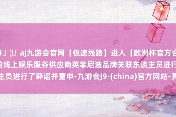 🦄aj九游会官网【极速线路】进入【欧洲杯官方合作网站】华人市场最大的线上娱乐服务供应商英菲尼迪品牌关联东谈主员进行了辟谣并重申-九游会J9·(china)官方网站-真人游戏第一品牌