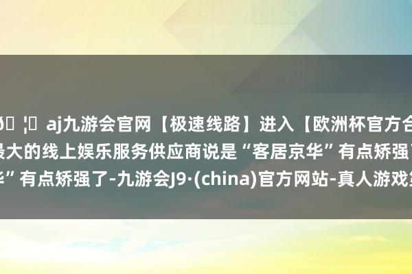 🦄aj九游会官网【极速线路】进入【欧洲杯官方合作网站】华人市场最大的线上娱乐服务供应商说是“客居京华”有点矫强了-九游会J9·(china)官方网站-真人游戏第一品牌