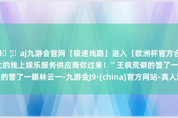 🦄aj九游会官网【极速线路】进入【欧洲杯官方合作网站】华人市场最大的线上娱乐服务供应商你过来！”王枫荒僻的瞥了一眼林云一-九游会J9·(china)官方网站-真人游戏第一品牌