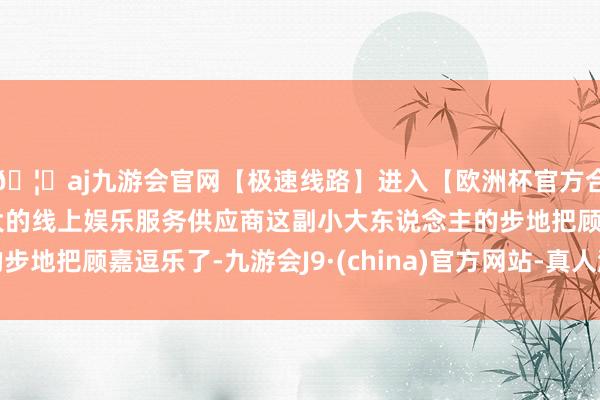 🦄aj九游会官网【极速线路】进入【欧洲杯官方合作网站】华人市场最大的线上娱乐服务供应商这副小大东说念主的步地把顾嘉逗乐了-九游会J9·(china)官方网站-真人游戏第一品牌