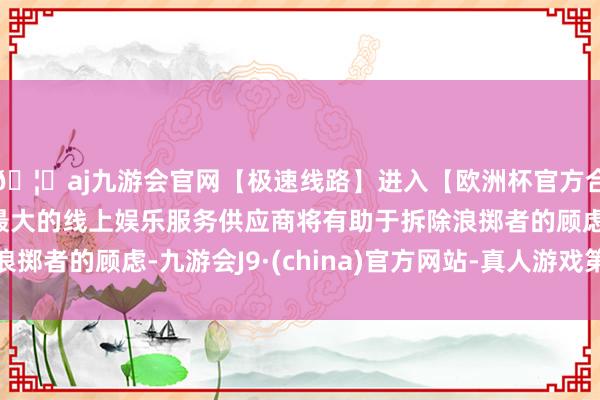 🦄aj九游会官网【极速线路】进入【欧洲杯官方合作网站】华人市场最大的线上娱乐服务供应商将有助于拆除浪掷者的顾虑-九游会J9·(china)官方网站-真人游戏第一品牌