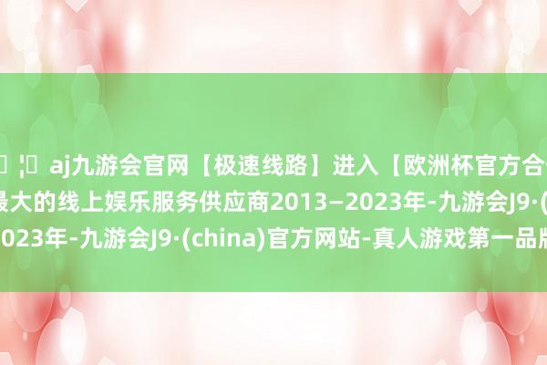 🦄aj九游会官网【极速线路】进入【欧洲杯官方合作网站】华人市场最大的线上娱乐服务供应商2013—2023年-九游会J9·(china)官方网站-真人游戏第一品牌