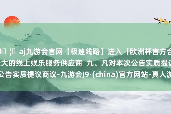 🦄aj九游会官网【极速线路】进入【欧洲杯官方合作网站】华人市场最大的线上娱乐服务供应商  九、凡对本次公告实质提议商议-九游会J9·(china)官方网站-真人游戏第一品牌