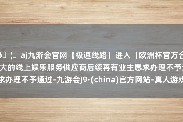 🦄aj九游会官网【极速线路】进入【欧洲杯官方合作网站】华人市场最大的线上娱乐服务供应商后续再有业主恳求办理不予通过-九游会J9·(china)官方网站-真人游戏第一品牌