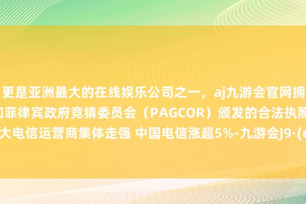 更是亚洲最大的在线娱乐公司之一，aj九游会官网拥有欧洲马耳他（MGA）和菲律宾政府竞猜委员会（PAGCOR）颁发的合法执照。A股三大电信运营商集体走强 中国电信涨超5%-九游会J9·(china)官方网站-真人游戏第一品牌