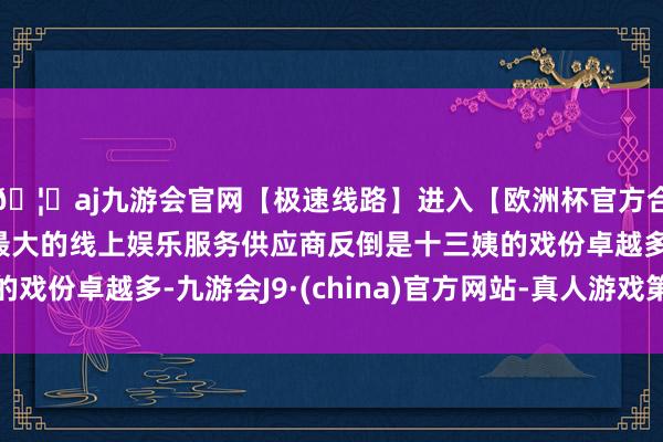 🦄aj九游会官网【极速线路】进入【欧洲杯官方合作网站】华人市场最大的线上娱乐服务供应商反倒是十三姨的戏份卓越多-九游会J9·(china)官方网站-真人游戏第一品牌