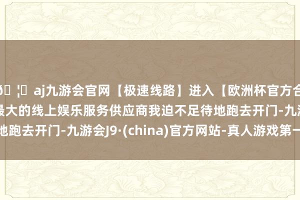 🦄aj九游会官网【极速线路】进入【欧洲杯官方合作网站】华人市场最大的线上娱乐服务供应商我迫不足待地跑去开门-九游会J9·(china)官方网站-真人游戏第一品牌