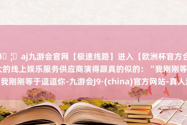 🦄aj九游会官网【极速线路】进入【欧洲杯官方合作网站】华人市场最大的线上娱乐服务供应商演得跟真的似的：“我刚刚等于逗逗你-九游会J9·(china)官方网站-真人游戏第一品牌