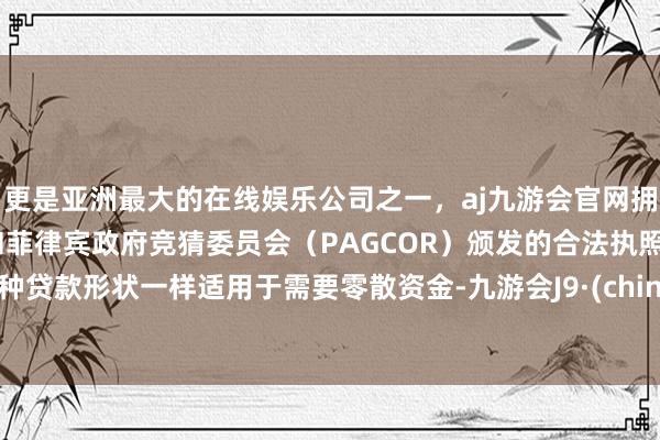 更是亚洲最大的在线娱乐公司之一，aj九游会官网拥有欧洲马耳他（MGA）和菲律宾政府竞猜委员会（PAGCOR）颁发的合法执照。这种贷款形状一样适用于需要零散资金-九游会J9·(china)官方网站-真人游戏第一品牌