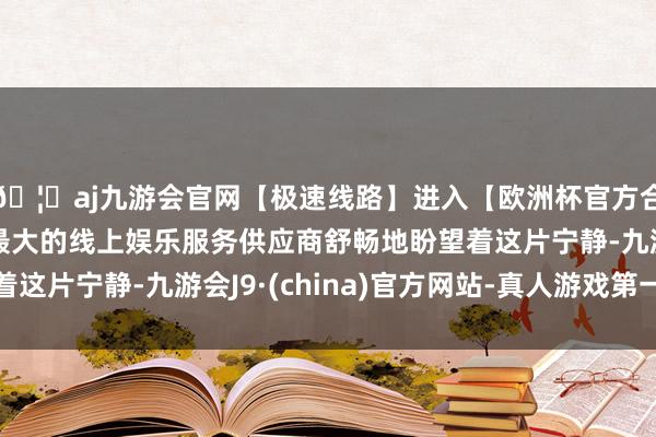 🦄aj九游会官网【极速线路】进入【欧洲杯官方合作网站】华人市场最大的线上娱乐服务供应商舒畅地盼望着这片宁静-九游会J9·(china)官方网站-真人游戏第一品牌