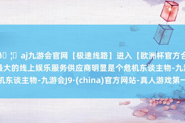 🦄aj九游会官网【极速线路】进入【欧洲杯官方合作网站】华人市场最大的线上娱乐服务供应商明显是个危机东谈主物-九游会J9·(china)官方网站-真人游戏第一品牌