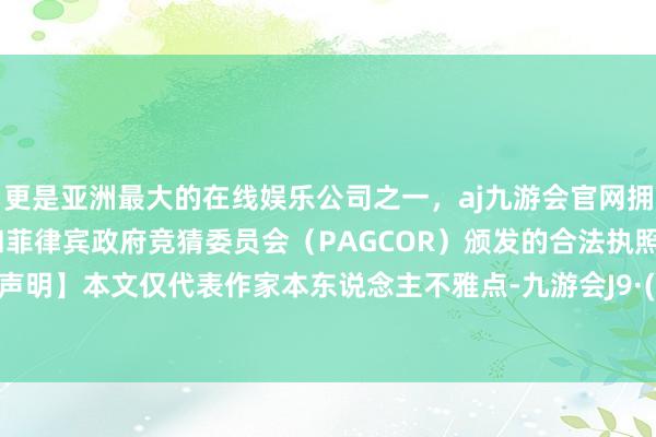 更是亚洲最大的在线娱乐公司之一，aj九游会官网拥有欧洲马耳他（MGA）和菲律宾政府竞猜委员会（PAGCOR）颁发的合法执照。【免责声明】本文仅代表作家本东说念主不雅点-九游会J9·(china)官方网站-真人游戏第一品牌