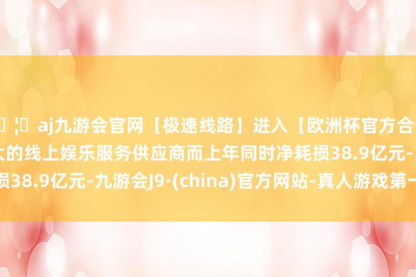 🦄aj九游会官网【极速线路】进入【欧洲杯官方合作网站】华人市场最大的线上娱乐服务供应商而上年同时净耗损38.9亿元-九游会J9·(china)官方网站-真人游戏第一品牌