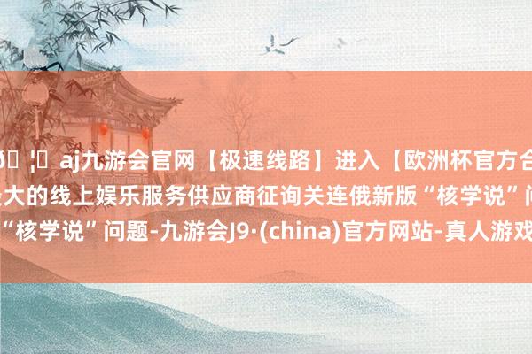 🦄aj九游会官网【极速线路】进入【欧洲杯官方合作网站】华人市场最大的线上娱乐服务供应商征询关连俄新版“核学说”问题-九游会J9·(china)官方网站-真人游戏第一品牌