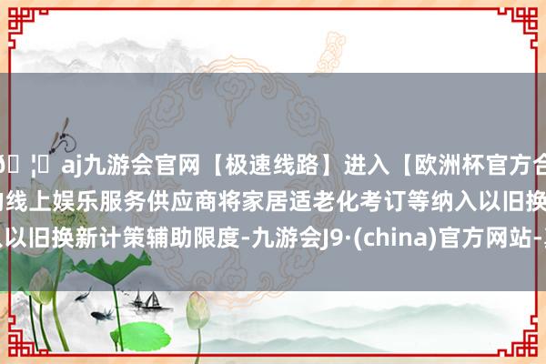 🦄aj九游会官网【极速线路】进入【欧洲杯官方合作网站】华人市场最大的线上娱乐服务供应商将家居适老化考订等纳入以旧换新计策辅助限度-九游会J9·(china)官方网站-真人游戏第一品牌