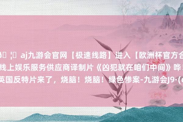 🦄aj九游会官网【极速线路】进入【欧洲杯官方合作网站】华人市场最大的线上娱乐服务供应商译制片《凶犯就在咱们中间》哗！稀缺的英国反特片来了，烧脑！烧脑！绿色惨案-九游会J9·(china)官方网站-真人游戏第一品牌