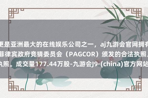 更是亚洲最大的在线娱乐公司之一，aj九游会官网拥有欧洲马耳他（MGA）和菲律宾政府竞猜委员会（PAGCOR）颁发的合法执照。成交量177.44万股-九游会J9·(china)官方网站-真人游戏第一品牌