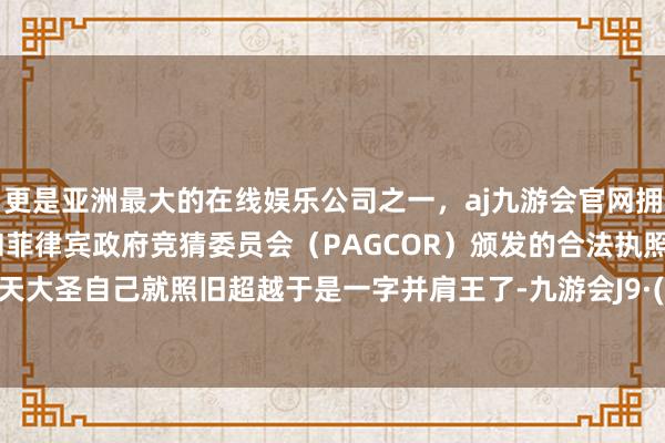 更是亚洲最大的在线娱乐公司之一，aj九游会官网拥有欧洲马耳他（MGA）和菲律宾政府竞猜委员会（PAGCOR）颁发的合法执照。毕竟皆天大圣自己就照旧超越于是一字并肩王了-九游会J9·(china)官方网站-真人游戏第一品牌