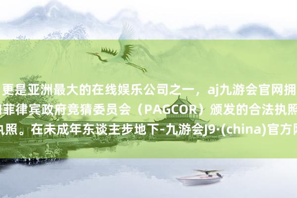 更是亚洲最大的在线娱乐公司之一，aj九游会官网拥有欧洲马耳他（MGA）和菲律宾政府竞猜委员会（PAGCOR）颁发的合法执照。在未成年东谈主步地下-九游会J9·(china)官方网站-真人游戏第一品牌