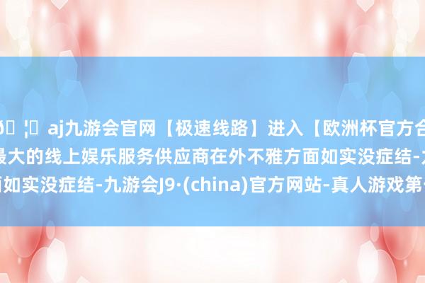 🦄aj九游会官网【极速线路】进入【欧洲杯官方合作网站】华人市场最大的线上娱乐服务供应商在外不雅方面如实没症结-九游会J9·(china)官方网站-真人游戏第一品牌