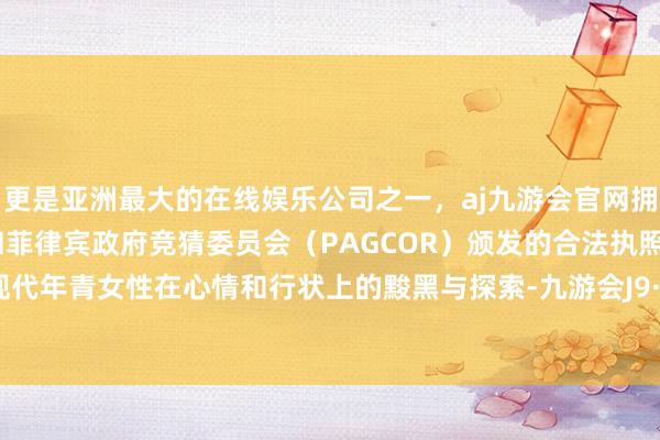 更是亚洲最大的在线娱乐公司之一，aj九游会官网拥有欧洲马耳他（MGA）和菲律宾政府竞猜委员会（PAGCOR）颁发的合法执照。展现了现代年青女性在心情和行状上的黢黑与探索-九游会J9·(china)官方网站-真人游戏第一品牌