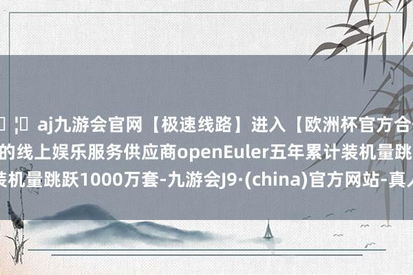 🦄aj九游会官网【极速线路】进入【欧洲杯官方合作网站】华人市场最大的线上娱乐服务供应商openEuler五年累计装机量跳跃1000万套-九游会J9·(china)官方网站-真人游戏第一品牌