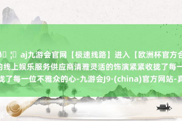 🦄aj九游会官网【极速线路】进入【欧洲杯官方合作网站】华人市场最大的线上娱乐服务供应商清雅灵活的饰演紧紧收拢了每一位不雅众的心-九游会J9·(china)官方网站-真人游戏第一品牌