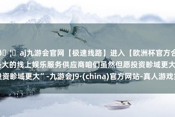 🦄aj九游会官网【极速线路】进入【欧洲杯官方合作网站】华人市场最大的线上娱乐服务供应商咱们虽然但愿投资畛域更大”-九游会J9·(china)官方网站-真人游戏第一品牌