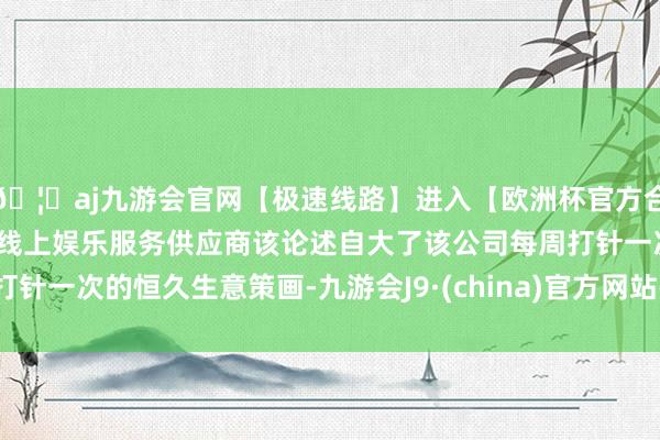 🦄aj九游会官网【极速线路】进入【欧洲杯官方合作网站】华人市场最大的线上娱乐服务供应商该论述自大了该公司每周打针一次的恒久生意策画-九游会J9·(china)官方网站-真人游戏第一品牌