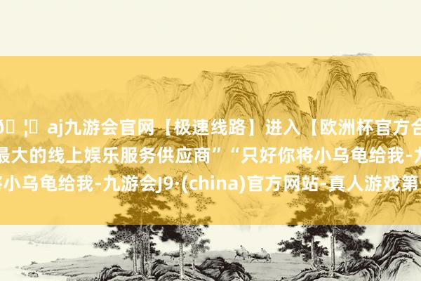 🦄aj九游会官网【极速线路】进入【欧洲杯官方合作网站】华人市场最大的线上娱乐服务供应商”“只好你将小乌龟给我-九游会J9·(china)官方网站-真人游戏第一品牌