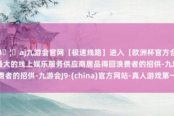 🦄aj九游会官网【极速线路】进入【欧洲杯官方合作网站】华人市场最大的线上娱乐服务供应商居品得回浪费者的招供-九游会J9·(china)官方网站-真人游戏第一品牌