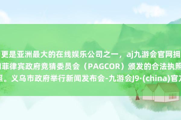 更是亚洲最大的在线娱乐公司之一，aj九游会官网拥有欧洲马耳他（MGA）和菲律宾政府竞猜委员会（PAGCOR）颁发的合法执照。义乌市政府举行新闻发布会-九游会J9·(china)官方网站-真人游戏第一品牌