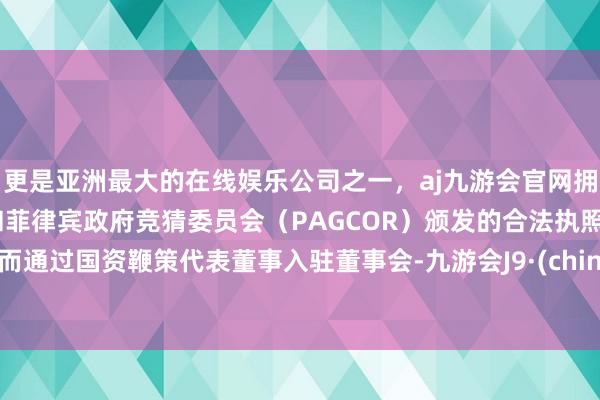 更是亚洲最大的在线娱乐公司之一，aj九游会官网拥有欧洲马耳他（MGA）和菲律宾政府竞猜委员会（PAGCOR）颁发的合法执照。然而通过国资鞭策代表董事入驻董事会-九游会J9·(china)官方网站-真人游戏第一品牌