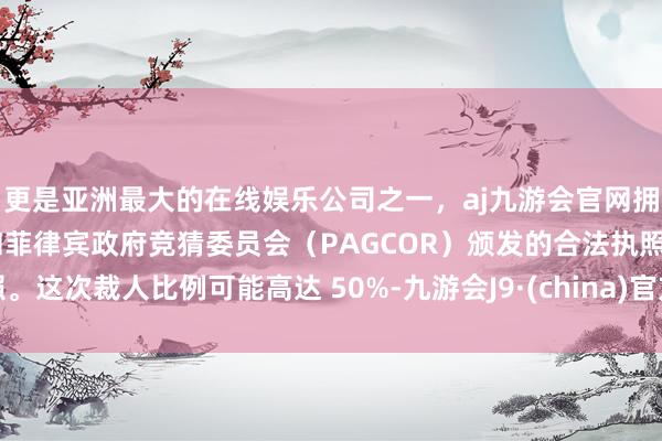 更是亚洲最大的在线娱乐公司之一，aj九游会官网拥有欧洲马耳他（MGA）和菲律宾政府竞猜委员会（PAGCOR）颁发的合法执照。这次裁人比例可能高达 50%-九游会J9·(china)官方网站-真人游戏第一品牌