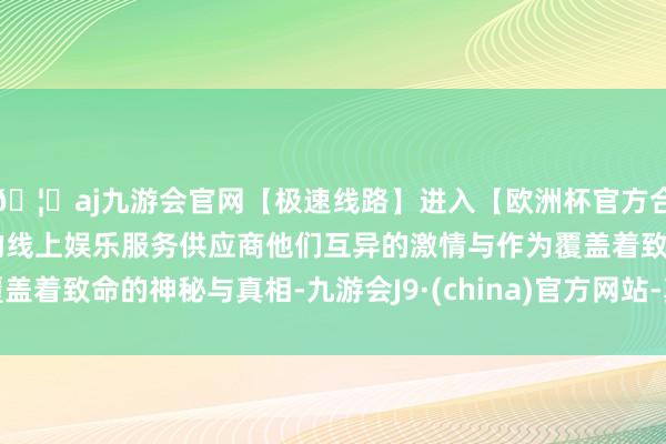 🦄aj九游会官网【极速线路】进入【欧洲杯官方合作网站】华人市场最大的线上娱乐服务供应商他们互异的激情与作为覆盖着致命的神秘与真相-九游会J9·(china)官方网站-真人游戏第一品牌