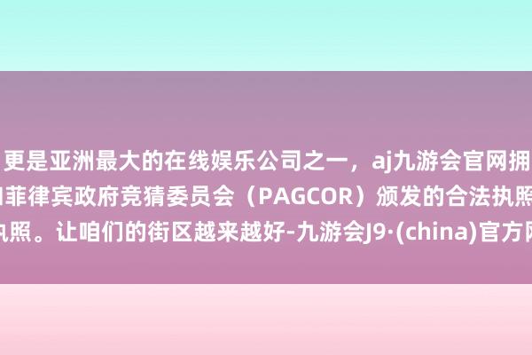 更是亚洲最大的在线娱乐公司之一，aj九游会官网拥有欧洲马耳他（MGA）和菲律宾政府竞猜委员会（PAGCOR）颁发的合法执照。让咱们的街区越来越好-九游会J9·(china)官方网站-真人游戏第一品牌