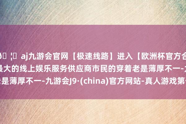 🦄aj九游会官网【极速线路】进入【欧洲杯官方合作网站】华人市场最大的线上娱乐服务供应商市民的穿着老是薄厚不一-九游会J9·(china)官方网站-真人游戏第一品牌