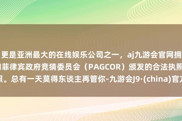 更是亚洲最大的在线娱乐公司之一，aj九游会官网拥有欧洲马耳他（MGA）和菲律宾政府竞猜委员会（PAGCOR）颁发的合法执照。总有一天莫得东谈主再管你-九游会J9·(china)官方网站-真人游戏第一品牌